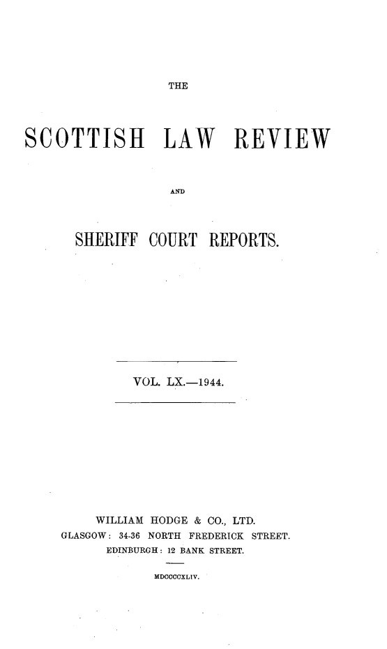 handle is hein.journals/scotlr60 and id is 1 raw text is: 







THE


SCOTTISH LAW REVIEW



                   AND




       SHERIFF  COURT   REPORTS.


VOL. LX.-1944.


    WILLIAM HODGE & CO., LTD.
GLASGOW: 34-36 NORTH FREDERICK STREET.
      EDINBURGH: 12 BANK STREET.


MDCCCCXLIV.


