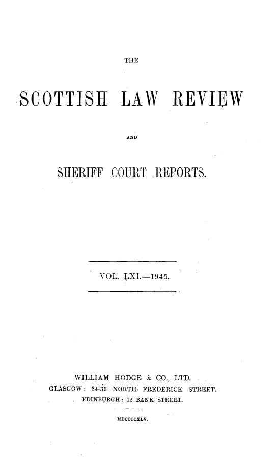 handle is hein.journals/scotlr61 and id is 1 raw text is: 






THE


SCOTTISH LAW REVIEW



                   AND




       SHERIFF  COURT.  REPORTS.


     WILLIAM HODGE & CO., LTD.
GLASGOW: 34-36 NORTH. FREDERICK STREET.
      EDINBURGH: 12 BANK STREET.

            MDCCCCXLV.


VOL. LXI.-1945.


