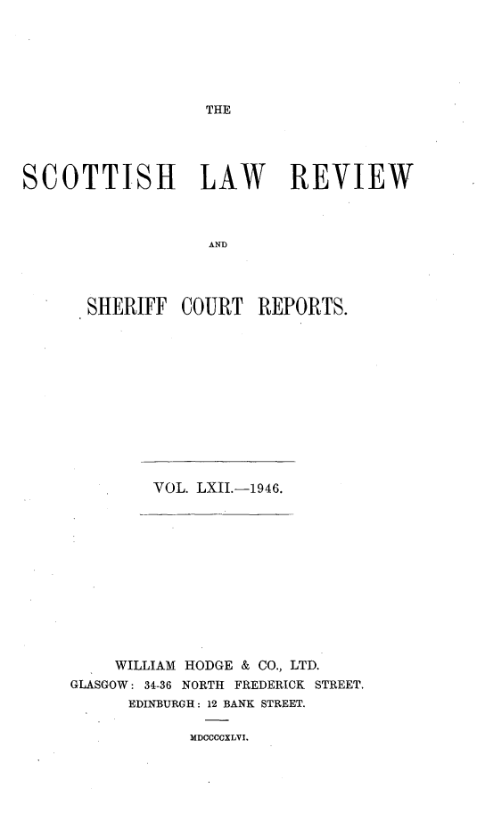 handle is hein.journals/scotlr62 and id is 1 raw text is: 






THE


SCOTTISH LAW REVIEW



                   AND




       SHERIFF  COURT   REPORTS.


VOL. LXII.-1946.


     WILLIAM HODGE & CO., LTD.
GLASGOW: 34-36 NORTH FREDERICK STREET,
      EDINBURGH: 12 BANK STREET.


MDCCCCXLVI.


