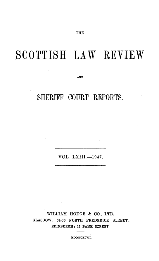 handle is hein.journals/scotlr63 and id is 1 raw text is: 





THE


SCOTTISH LAW REVIEW



                   AND




       SHERIFF  COURT   REPORTS.


VOL. LXIII.-1947.


    WILLIAM HODGE & CO., LTD.
GLASGOW: 34-36 NORTH FREDERICK STREET.
      EDINBURGH: 12 BANK STREET.


MDOOCCILVII.


