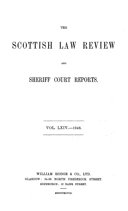handle is hein.journals/scotlr64 and id is 1 raw text is: 






THE


SCOTTISH LAW REVIEW



                   AND




       SHERIFF -COURT   REPORTS.


VOL. LXIV.-1948.


    WILLIAM HODGE & CO., LTD.
GLASGOW: 34-36 NORTH FREDERICK STREET.
      EDINBURGH: 12 BANK STREET.


MI)CCCCULVIII.


