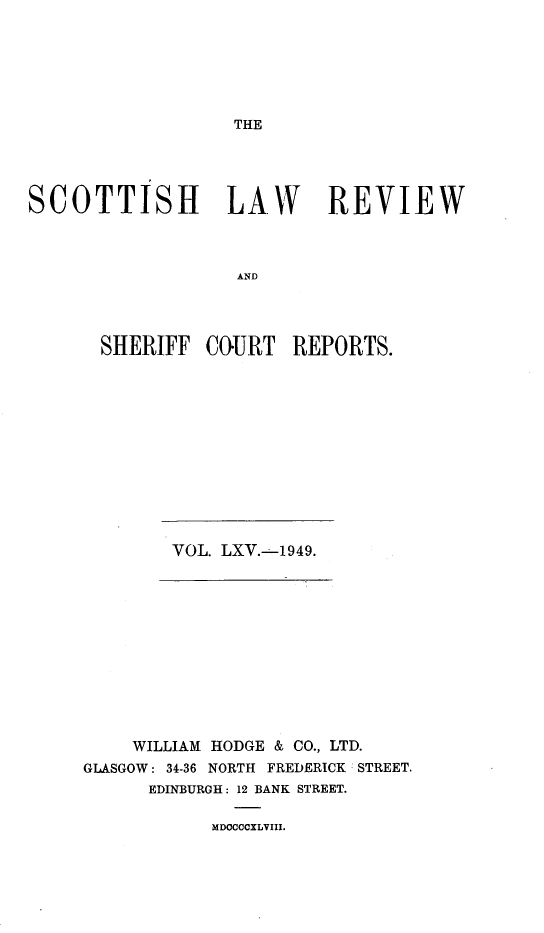 handle is hein.journals/scotlr65 and id is 1 raw text is: 






THE


SCOTTISH LAW REVIEW



                   AND




       SHERIFF  COURT   REPORTS.


VOL. LXV.-1949.


    WILLIAM HODGE & CO., LTD.
GLASGOW: 34-36 NORTH FREDERICK STREET.
      EDINBURGH: 12 BANK STREET.


MDOCCCXLVIII.


