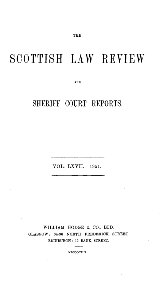 handle is hein.journals/scotlr67 and id is 1 raw text is: 






THE


SCOTTISH LAW REVIEW



                   AND




       SHERIFF  COURT   REPORTS.


VOL. LXVII.-1951.


    WILLIAM HODGE & CO., LTD.
GLASGOW: 34-36 NORTH FREDERICK STREET.
      EDINBURGH: 12 BANK STREET.

            MDCCCCXLX.



