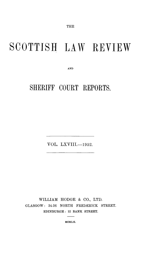 handle is hein.journals/scotlr68 and id is 1 raw text is: 





THE


SCOTTISH LAW REVIEW




                   AND




       SHERIFF  COURT   REPORTS.


VOL. LXVIII.-1952.


    WILLIAM HODGE & CO., LTD.
GLASGOW: 34-36 NORTH FREDERICK STREET,
      EDINBURGH: 12 BANK STREET.


MCMLII.


