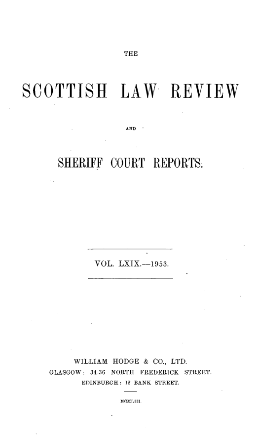 handle is hein.journals/scotlr69 and id is 1 raw text is: 






THE


SCOTTISH LAW REVIEW



                   AND




      SHERIFF   COURT   REPORTS.


VOL. LXIX.-1953.


    WILLIAM HODGE & CO., LTD.
GLASGOW: 34-36 NORTH FREDERICK STREET.
      EDINBURGH: 12 BANK STREET.

             MMrILIi.


