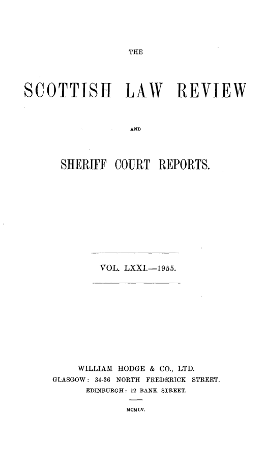 handle is hein.journals/scotlr71 and id is 1 raw text is: 





THE


SCOTTISH LAW REVIEW



                  AND




      SHERIFF   COURT  REPORTS.


VOL. LXXI.-1955.


    WILLIAM HODGE & CO., LTD.
GLASGOW: 34-36 NORTH FREDERICK STREET.
      EDINBURGH: 12 BANK STREET.

             MCMLV.


