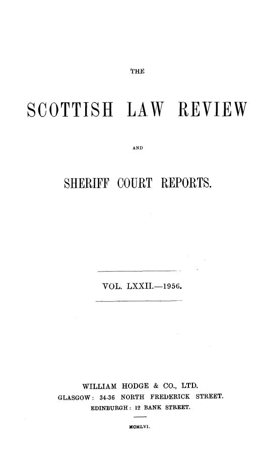 handle is hein.journals/scotlr72 and id is 1 raw text is: 







THE


SCOTTISH LAW REVIEW



                   AND




       SHERIFF  COURT   REPORTS.


VOL. LXXII.-1956.


    WILLIAM HODGE & CO., LTD.
GLASGOW: 34-36 NORTH FREDERICK STREET.
      EDINBURGH: 12 BANK STREET.

             MCMLVI.


