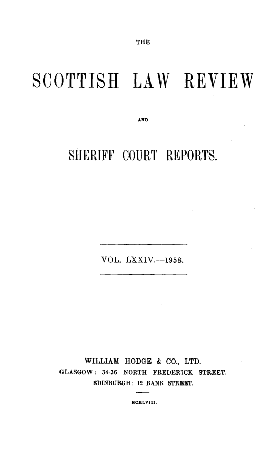 handle is hein.journals/scotlr74 and id is 1 raw text is: 




THE


SCOTTISH LAW REVIEW



                   AND




      SHERIFF   COURT   REPORTS.


VOL. LXXIV.-1958.


    WILLIAM HODGE & CO., LTD.
GLASGOW: 34-36 NORTH FREDERICK STREET.
      EDINBURGH: 12 BANK STREET.

             MCMLVIII.


