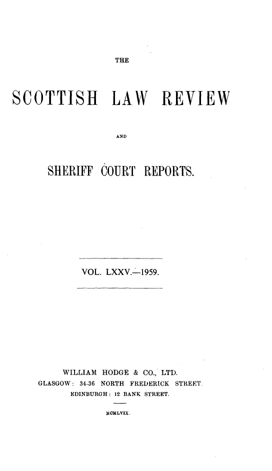 handle is hein.journals/scotlr75 and id is 1 raw text is: 






THE


SCOTTISH LAW REVIEW



                   AND




      SHERIFF   COURT   REPORTS.


VOL. LXXV.-1959.


    WILLIAM HODGE & CO., LTD.
GLASGOW: 34-36 NORTH FREDERICK STREET.
      EDINBURGH: 12 BANK STREET.


XCMLVIX.


