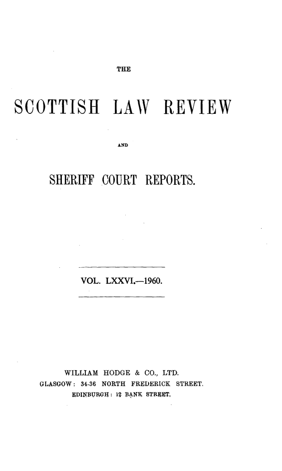 handle is hein.journals/scotlr76 and id is 1 raw text is: 







THE


SCOTTISH LAW REVIEW



                  AND




      SHERIFF  COURT  REPORTS.


VOL. LXXVI.-1960.


    WILLIAM HODGE & CO., LTD.
GLASGOW: 34-36 NORTH FREDERICK STREET.
      HDINBUG;IT: 12 BANK STRUT,



