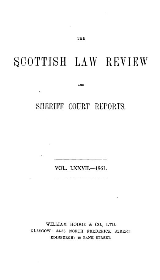 handle is hein.journals/scotlr77 and id is 1 raw text is: 






THE


SCOTTISH LAW REVIEW



                  AND




      SHERIFF   COURT  REPORTS.


VOL. LXXVIL.-1961.


    WILLIAM HODGE & CO., LTD.
GLASGOW: 34-36 NORTH FREDERICK STREET.
      EDINBURGH: 12 BANK STREET.


