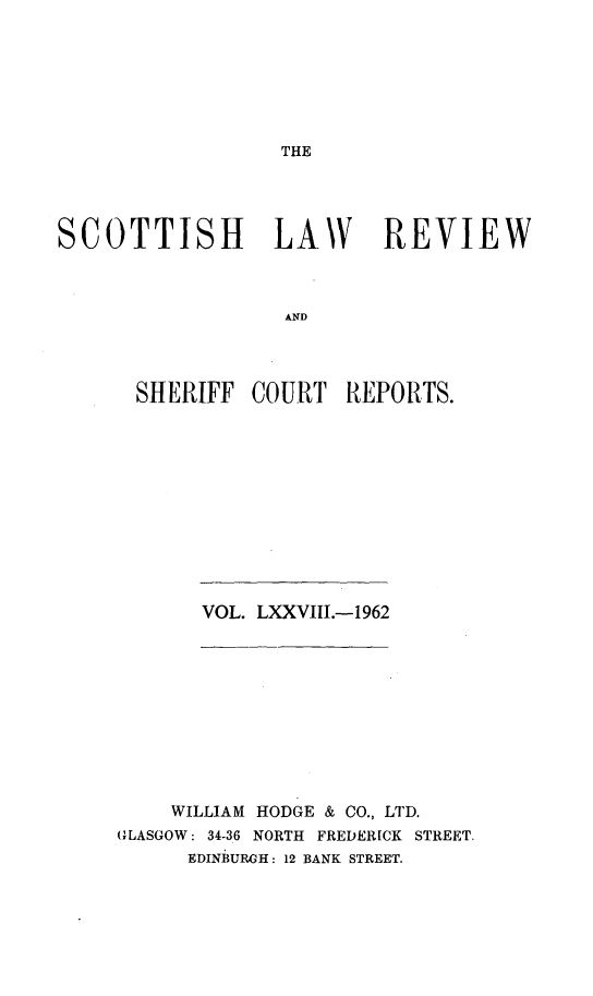 handle is hein.journals/scotlr78 and id is 1 raw text is: 







THE


SCOTTISH LAW REVIEW



                  AND




      SHERIFF   COURT  REPORTS.


VOL. LXXVIII.-1962


    WILLIAM HODGE & CO., LTD.
GLASGOW: 34-36 NORTH FREDERICK STREET.
      EDINBURGH: 12 BANK STREET.



