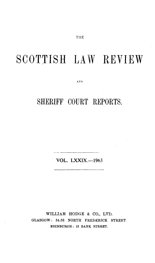 handle is hein.journals/scotlr79 and id is 1 raw text is: 






1,11F


SCOTTISH LAW REVIEW



                  A N U




      SHERIFF   COURT  REPORTS.


VOL. LXXIX.-1963


    WILLIAM HODGE & CO., LTD.
GLASGOW: 34-36 NORTH FREDERICK STREET.
      EDINBURGH: 12 BANK STREET.


