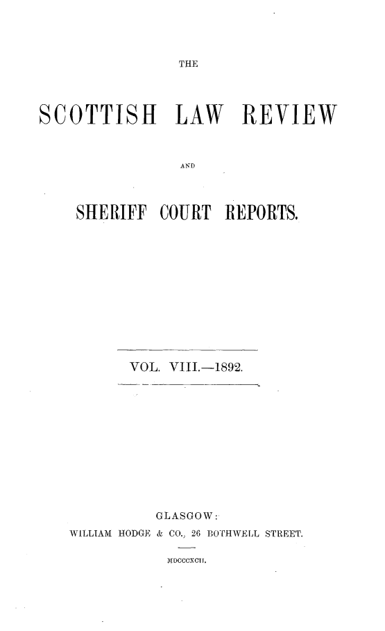 handle is hein.journals/scotlr8 and id is 1 raw text is: 




THE


SCOTTISH LAW REVIEW



                 AND




    SHERIFF   COURT   REPORTS.


       VOL. VIII.-1892.













          GLASGOW:
WILLIAM HODGE & CO., 26 B3OTHWELL STREET.

            MDOCCXCUI.


