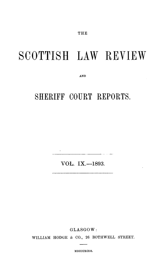 handle is hein.journals/scotlr9 and id is 1 raw text is: 





THE


SCOTTISH LAW REVIEW



                AND




    SHERIFF   COURT  REPORTS.


VOL. IX.-1893.


          GLASGOW:

WILLIAM HODGE & CO., 26 BOTHWELL STREET.


MDCCCXCIII.


