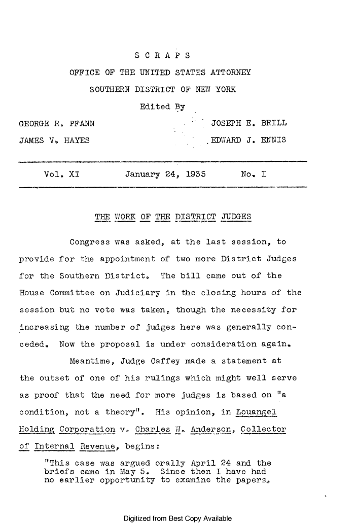 handle is hein.journals/scrapsop11 and id is 1 raw text is: SCRAPS
OFFICE OF THE UNITED STATES ATTORNEY
SOUTHERN DISTRICT OF NEW YORK
Edited By
GEORGE R, PFANN                       JOSEPH E-. BRILL
JAMES V, HAYES                       EDWARD J. ENNIS
Vol. XI         January 24, 1935       No. I
THE WORK OF THE DISTRICT JUDGES
Congress was asked, at the last session, to
provide for the appointment of two more District Judges
for the Southern District. The bill came out of the
House Committee on Judiciary in the closing hours of the
session but no vote was taken, though the necessity for
increasing the number of judges here was generally con-
ceded. Now the proposal is under consideration again.
Meantime, Judge Caffey made a statement at
the outset of one of his rulings which might well serve
as proof that the need for more judges is based on a
condition, not a theory'. His opinion, in Louangel
Holding Corporation v, Charles Vfe Anderson, Collector
of Internal Revenue, begins:
This case was argued orally April 24 and the
briefs came in May 5.. Since then I have had
no earlier opportunity to examine the papers,

Digitized from Best Copy Available


