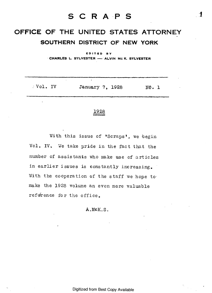 handle is hein.journals/scrapsop4 and id is 1 raw text is: S C R A.P S
OFFICE OF THE UNITED STATES ATTORNEY
SOUTHERN DISTRICT OF NEW YORK
EDIT-aD  BY
CHARLES L. SYLVESTER  ALVIN Mc K. SYLVESTER

Vol. IV         January 7, 1928        NO. 1
1928
With this issue of 'Scraps', we begin
Vol. IV. We take pride in the fact that the
number of assistants who nake use of articles
in earlier issues is constantly increasing.
With the cooperation of the staff we hope to,
make the 1928 volume an even more valuable
refehrence for the office.

A.McK. S.

Digitized from Best Copy Available


