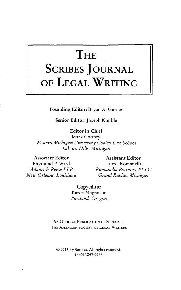 handle is hein.journals/scrib16 and id is 1 raw text is: 















         Founding Editor: Bryan A. Garner
           Senior Editor: Joseph Kimble
                 Editor in Chief
                 Mark Cooney
    Western Michigan University Cooley Law School
             Auburn Hills, Michigan
   Associate Editor           Assistant Editor
   Raymond P. Ward            Laurel Romanella
 Adams & Reese LLP        Romanella Partners, PLLC
New Orleans, Louisiana          Grand Rapids, Michigan

                   Copyeditor
                 Karen Magnuson
                 Portland, Oregon


          AN OFFICIAL PUBLICATION OF SCRIBES -
          THE AMERICAN SOCIETY OF LEGAL WRITERS


          © 2015 by Scribes. All rights reserved.
                  ISSN 1049-5177


             THE

  SCRIBES JOURNAL

OF LEGAL WRITING


