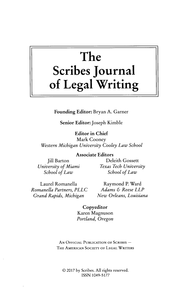 handle is hein.journals/scrib17 and id is 1 raw text is: 









                   The

         Scribes Journal

       of Legal Writing



         Founding Editor: Bryan A. Garner

           Senior Editor: Joseph Kimble

                 Editor in Chief
                 Mark Cooney
    Western Michigan University Cooley Law School
                 Associate Editors
      Jill Barton            Deleith Gossett
   University of Miami     Texas Tech University
     School of Law           School of Law

     Laurel Romanella       Raymond P. Ward
Romanella Partners, PLLC   Adams & Reese LLP
Grand  Rapids, Michigan  New  Orleans, Louisiana


          Copyeditor
        Karen Magnuson
        Portland, Oregon



 AN OFFICIAL PUBLICATION OF SCRIBES -
THE AMERICAN SOCIETY OF LEGAL WRITERS



  ( 2017 by Scribes. All rights reserved.
          ISSN 1049-5177


