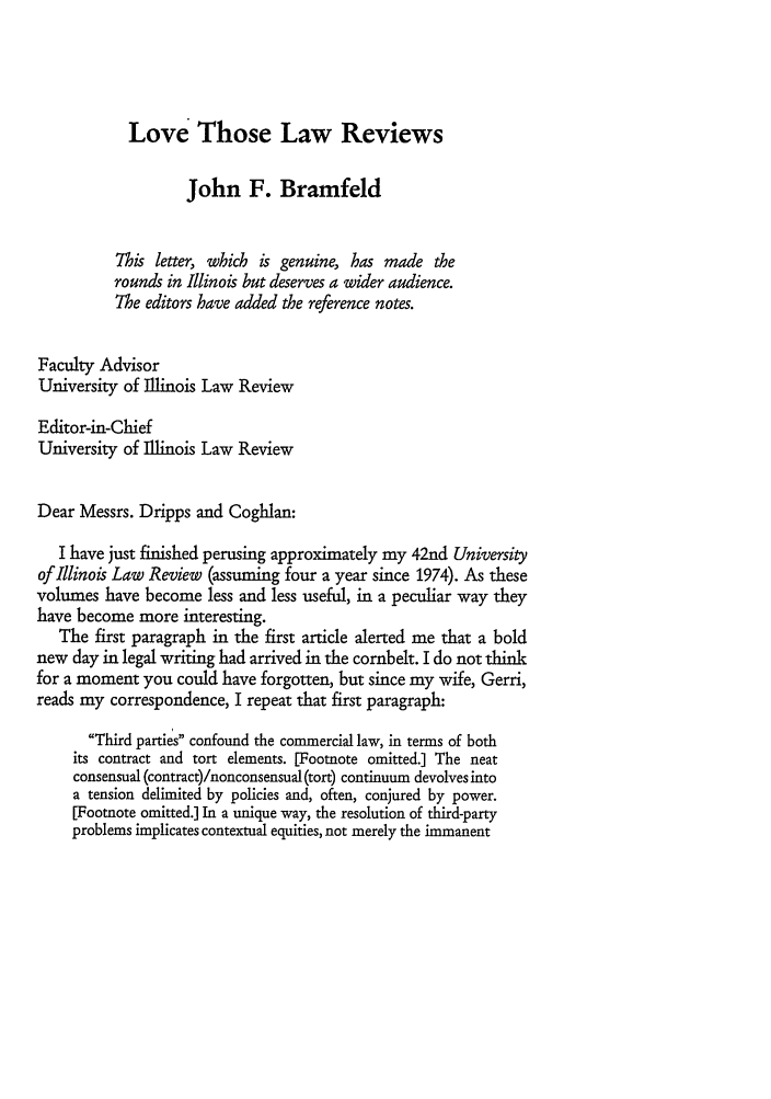 handle is hein.journals/scrib5 and id is 107 raw text is: Love Those Law Reviews

John F. Bramfeld
This letter, which is genuine, has made the
rounds in Illinois but deserves a wider audience.
The editors have added the reference notes.
Faculty Advisor
University of Illinois Law Review
Editor-in-Chief
University of Illinois Law Review
Dear Messrs. Dripps and Coghlan:
I have just finished perusing approximately my 42nd University
of Illinois Law Review (assuming four a year since 1974). As these
volumes have become less and less useful, in a peculiar way they
have become more interesting.
The first paragraph in the first article alerted me that a bold
new day in legal writing had arrived in the cornbelt. I do not think
for a moment you could have forgotten, but since my wife, Gerri,
reads my correspondence, I repeat that first paragraph:
Third parties confound the commercial law, in terms of both
its contract and tort elements. [Footnote omitted.] The neat
consensual (contract)/nonconsensual (tort) continuum devolves into
a tension delimited by policies and, often, conjured by power.
[Footnote omitted.] In a unique way, the resolution of third-party
problems implicates contextual equities, not merely the immanent


