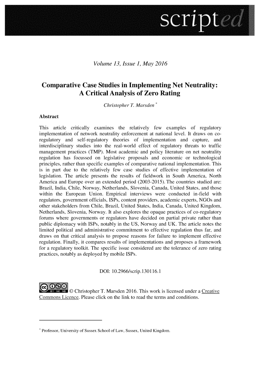 handle is hein.journals/scripted13 and id is 1 raw text is: 










                        Volume 13, Issue 1, May 2016



 Comparative Case Studies in Implementing Net Neutrality:
                 A Critical Analysis of Zero Rating

                            Christopher T. Marsden

Abstract

This article critically examines the relatively few  examples of regulatory
implementation of network neutrality enforcement at national level. It draws on co-
regulatory and   self-regulatory theories of implementation and capture, and
interdisciplinary studies into the real-world effect of regulatory threats to traffic
management practices (TMP). Most academic and policy literature on net neutrality
regulation has focussed on legislative proposals and economic or technological
principles, rather than specific examples of comparative national implementation. This
is in part due to the relatively few case studies of effective implementation of
legislation. The article presents the results of fieldwork in South America, North
America and Europe over an extended period (2003-2015). The countries studied are:
Brazil, India, Chile, Norway, Netherlands, Slovenia, Canada, United States, and those
within the European Union. Empirical interviews were conducted in-field with
regulators, government officials, ISPs, content providers, academic experts, NGOs and
other stakeholders from Chile, Brazil, United States, India, Canada, United Kingdom,
Netherlands, Slovenia, Norway. It also explores the opaque practices of co-regulatory
forums where governments or regulators have decided on partial private rather than
public diplomacy with ISPs, notably in the US, Norway and UK. The article notes the
limited political and administrative commitment to effective regulation thus far, and
draws on that critical analysis to propose reasons for failure to implement effective
regulation. Finally, it compares results of implementations and proposes a framework
for a regulatory toolkit. The specific issue considered are the tolerance of zero rating
practices, notably as deployed by mobile ISPs.


                          DOI: 10.2966/scrip. 130116.1


0            © Christopher T. Marsden 2016. This work is licensed under a Creative
Commons Licence. Please click on the link to read the terms and conditions.


Professor, University of Sussex School of Law, Sussex, United Kingdom.



