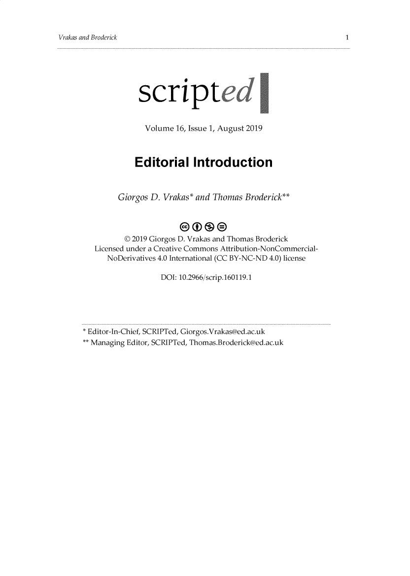 handle is hein.journals/scripted16 and id is 1 raw text is: 


Vrakas and Broderick


             scriptc


             Volume 16, Issue 1, August 2019



             Editorial Introduction



        Giorgos D. Vrakas* and Thomas Broderick**




          © 2019 Giorgos D. Vrakas and Thomas Broderick
   Licensed under a Creative Commons Attribution-NonCommercial-
      NoDerivatives 4.0 International (CC BY-NC-ND 4.0) license

                  DOI: 10.2966/scrip.160119.1





* Editor-In-Chief, SCRIPTed, Giorgos.Vrakas@ed.ac.uk
** Managing Editor, SCRIPTed, Thomas.Broderick@ed.ac.uk


