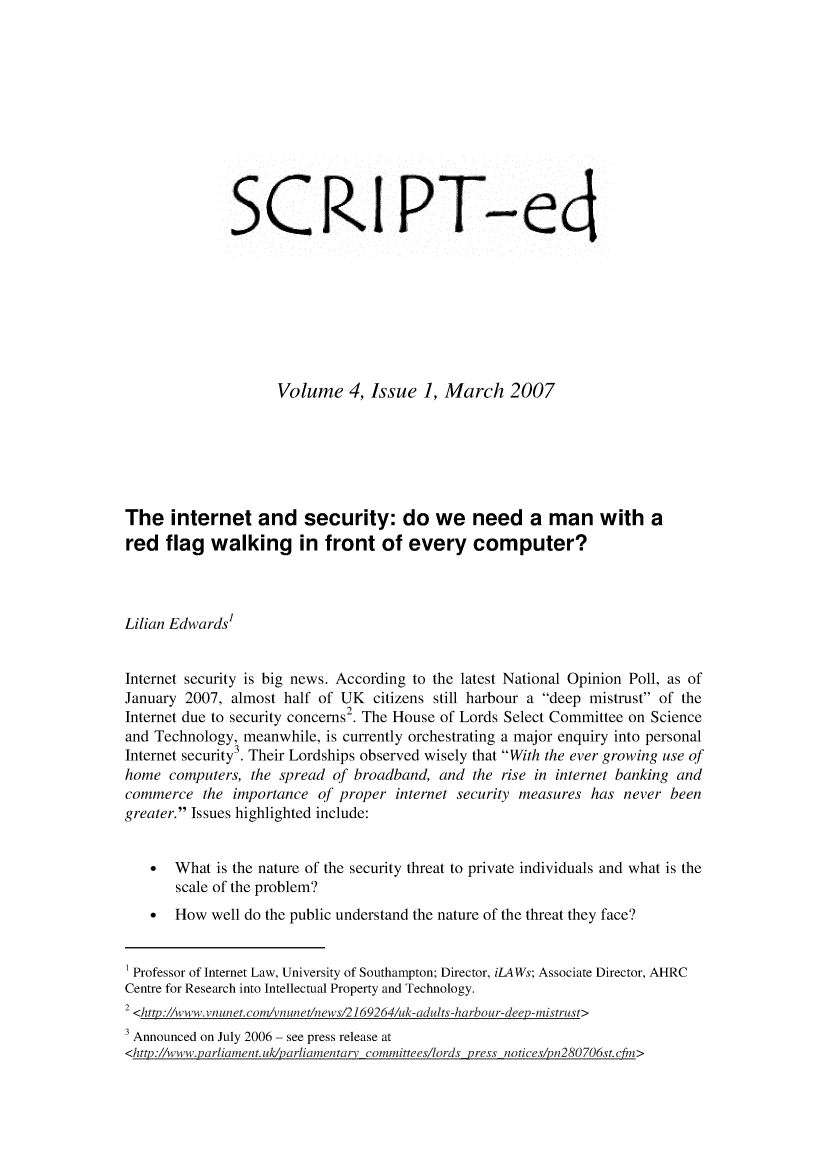 handle is hein.journals/scripted4 and id is 1 raw text is: 











              SCRI P -ed








                    Volume 4, Issue 1, March 2007






The internet and security: do we need a man with a
red flag walking in front of every computer?



Lilian Edwards'


Internet security is big news. According to the latest National Opinion Poll, as of
January 2007, almost half of UK citizens still harbour a deep mistrust of the
                              2
Internet due to security concerns2. The House of Lords Select Committee on Science
and Technology, meanwhile, is currently orchestrating a major enquiry into personal
Internet security . Their Lordships observed wisely that With the ever growing use of
home computers, the spread of broadband, and the rise in internet banking and
commerce the importance of proper internet security measures has never been
greater. Issues highlighted include:


   *   What is the nature of the security threat to private individuals and what is the
       scale of the problem?
   * How well do the public understand the nature of the threat they face?


 Professor of Internet Law, University of Southampton; Director, iLAWs; Associate Director, AHRC
 Centre for Research into Intellectual Property and Technology.
 2 <http://www.vnunet.comivnunet/news/2169264iuk-adults-harbour-deep-mistrust>
 3 Announced on July 2006 - see press release at
 <http://www.parliament.uk/parliamentar committees/lords press notices/pn280706st.cfm>


