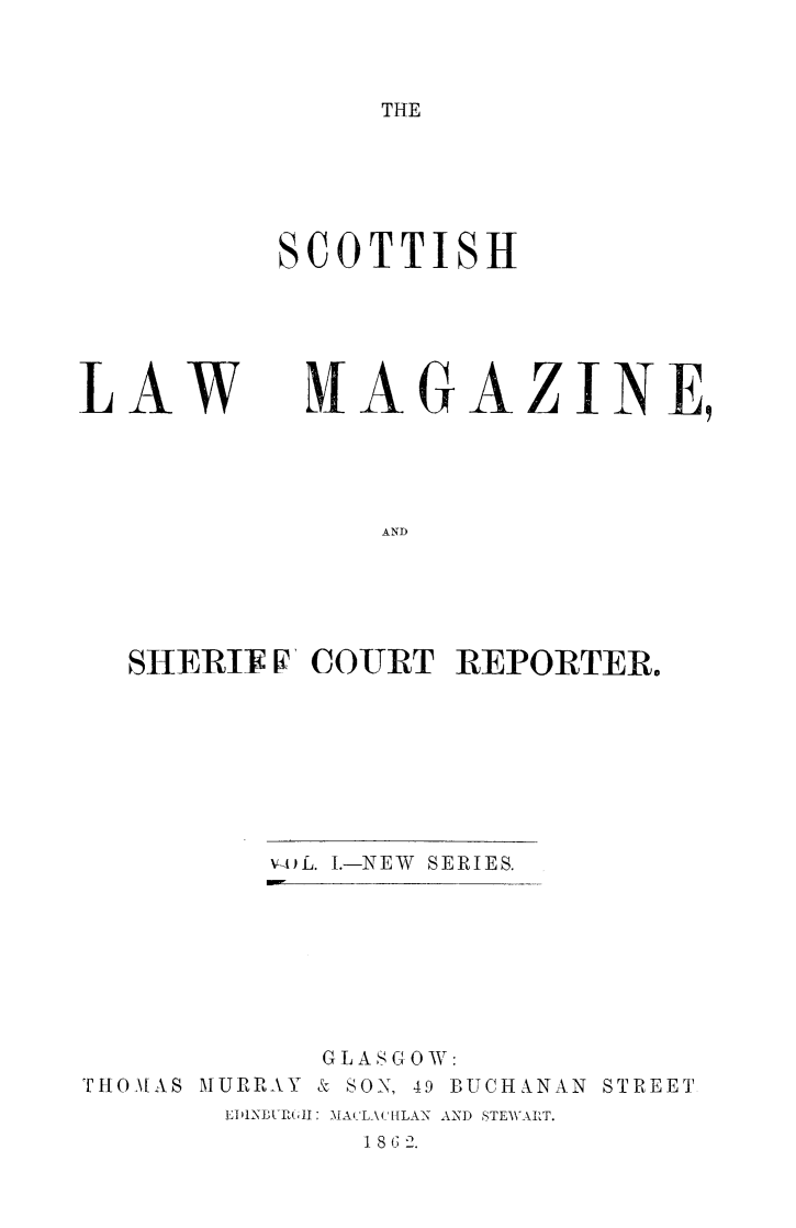 handle is hein.journals/sctlwmgz1 and id is 1 raw text is: 



THE


SCOTTISH


LAW


MAGAZINE,


AND


SHERV V COURT REPORTER.


v-AfL. I.-NEW SERIES.


           GLASGOW:
THO\[AS MURRAY & SON, 49 BUCHANAN STREET
       EDIINUR(LI MA 'A( [LAN AND STEWAIRT.
             18 G 2.


