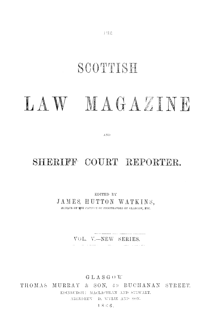 handle is hein.journals/sctlwmgz5 and id is 1 raw text is: 











SCOTTISH1


LAW


M-1A GA


INE


A NI


SHERIFF COURT REPORTER,




                EDITED ]BY
      JAMEA HUTTON WATKINs,
      ml:MkfFR OF TIJE 'AOU r Y 01 PROCURATORS OF GLASCOW, ETC.




           V )L. V.-NEW SERIES.






              G L A S G -


THlOMAS   MUIRRAY & SON, li
          IEhIId ;P&J[: _MACLAIL AN
             \L DI LE¢ ). V YLIE
                    I q (; 6.


B UCIIANAN S'TREET.
AND / u _


! ,]1'


