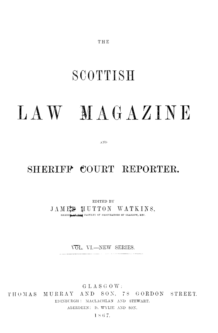 handle is hein.journals/sctlwmgz6 and id is 1 raw text is: 





THE


SCOTTISH


LAW


MAGAZINE


     SHERIFF COURT REPORTER.




                   EDITED BY
          JAME,  IUTTON  WATKINS,
            MEMDEW-i  FACULTY OF PROCUnATORS OF GLASGOW, ETC.





               VT-L. YI.-NEW SERIES.





                 GLASGOW:
TITOMAS MURRAY   AND SON, 78 GORDON  STREET.
           EDITNBURGHI: MACLACJILAN AND STEWART.
              ABERDEEN: D. WYLIE AND SON,


