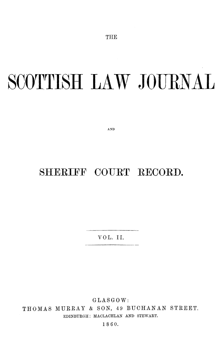 handle is hein.journals/sctshlj2 and id is 1 raw text is: 




THE


SCOTTISH LAW JOURNAL






                   AND






      SHERIFF   CO-URT  RECORD,


              VOL. II.









              GLASGOW:
THOMAS MURRAY & SON, 49 BUCHANAN STREET.
        EDINBURGH: MACLACRLAN AND STEWART.
               1860.


