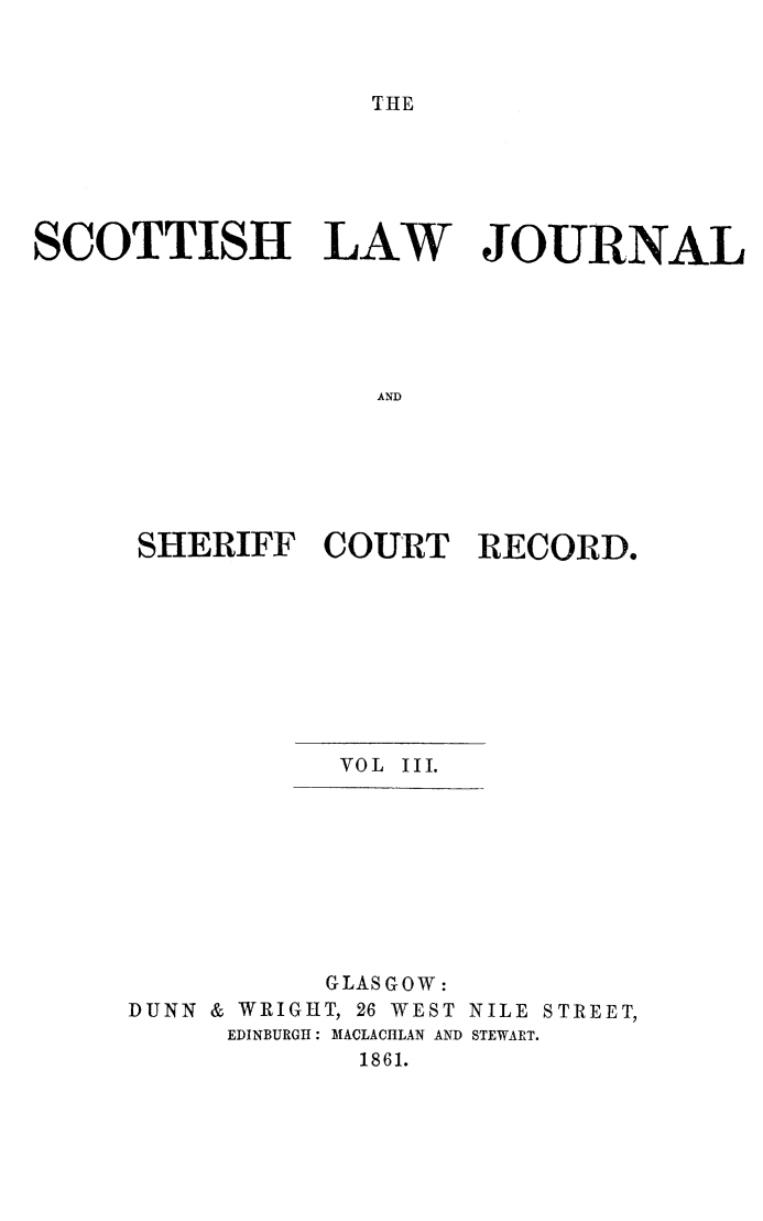 handle is hein.journals/sctshlj3 and id is 1 raw text is: 



THE


SCOTTISH LAW JOURNAL





                   ASD






      SHERIFF   COURT RECORD,


            VOL III.









            GLASGOW:
DUNN & WRIGHT, 26 WEST NILE STREET,
      EDINBURGH: MACLACHLAN AND STEWART.
             1861.


