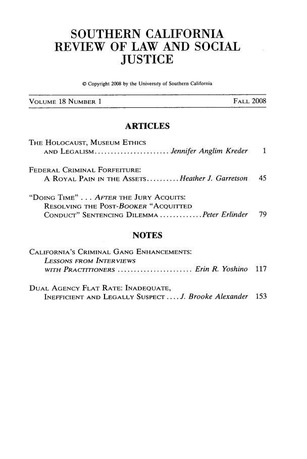 handle is hein.journals/scws18 and id is 1 raw text is: SOUTHERN CALIFORNIA
REVIEW OF LAW AND SOCIAL
JUSTICE
© Copyright 2008 by the University of Southern California
VOLUME 18 NUMBER 1                              FALL 2008
ARTICLES
THE HOLOCAUST, MUSEUM ETHICs
AND LEGALISM ....................... Jennifer Anglim  Kreder  1
FEDERAL CRIMINAL FORFEITURE:
A ROYAL PAIN IN THE ASSETS .......... Heather J. Garretson  45
DOING TIME . . . AFTER THE JURY ACQUITS:
RESOLVING THE POST-BOOKER AcQUITTED
CONDUCT SENTENCING DILEMMA ............. Peter Erlinder  79
NOTES
CALIFORNIA'S CRIMINAL GANG ENHANCEMENTS:
LESSONS FROM INTERVIEWS
WITH PRACTITIONERS ....................... Erin R. Yoshino  117
DUAL AGENCY FLAT RATE: INADEQUATE,
INEFFICIENT AND LEGALLY SUSPECT .... J. Brooke Alexander 153


