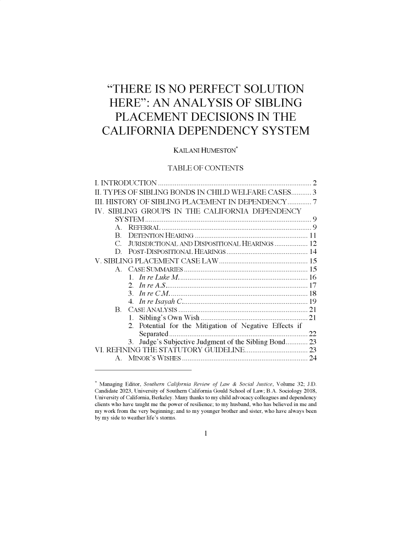 handle is hein.journals/scws32 and id is 1 raw text is: 










   THERE IS NO PERFECT SOLUTION

   HERE: AN ANALYSIS OF SIBLING

      PLACEMENT DECISIONS IN THE

  CALIFORNIA DEPENDENCY SYSTEM

                     KAILANI HUMESTON*

                     TABLE OF CONTENTS

I. IN T R O D U C T IO N ...............................................................................  2
II. TYPES OF SIBLING BONDS  IN CHILD WELFARE   CASES........... 3
III. HISTORY OF SIBLING PLACEMENT   IN DEPENDENCY......... 7
IV. SIBLING  GROUPS  IN  THE CALIFORNIA DEPENDENCY
      S Y S T E M .................................................................................... . .  9
      A . R EFER R A L  ............................................................................ .  9
      B. DETENTION     HEARING    ........................................................  11
      C. JURISDICTIONAL AND DISPOSITIONAL HEARINGS ............... 12
      D. POST-DISPOSITIONAL HEARINGS........................................ 14
V. SIBLING PLACEMENT   CASE  LAW...........................................         15
      A . CASE SUMM ARIES ...............................................................  15
         1. In re L uke  M ..................................................................  16
         2 . In re  A .S ....................................................................... . .  17
         3 . In re  C M .................................................................... . .  18
         4. In re Isayah  C ................................................................  19
      B . C A SE  A NALY SIS  .................................................................  21
         1. Sibling's Own Wish..........................................................21
         2. Potential for the Mitigation of Negative Effects if
            S eparated .................................................................... . . 22
         3. Judge's Subjective Judgment of the Sibling Bond............ 23
VI. REFINING THE STATUTORY GUIDELINE............................. 23
      A . M INOR'S   W ISHES  ...............................................................  24


* Managing Editor, Southern California Review of Law & Social Justice, Volume 32; J.D.
Candidate 2023, University of Southern California Gould School of Law; B.A. Sociology 2018,
University of California, Berkeley. Many thanks to my child advocacy colleagues and dependency
clients who have taught me the power of resilience; to my husband, who has believed in me and
my work from the very beginning; and to my younger brother and sister, who have always been
by my side to weather life's storms.


1


