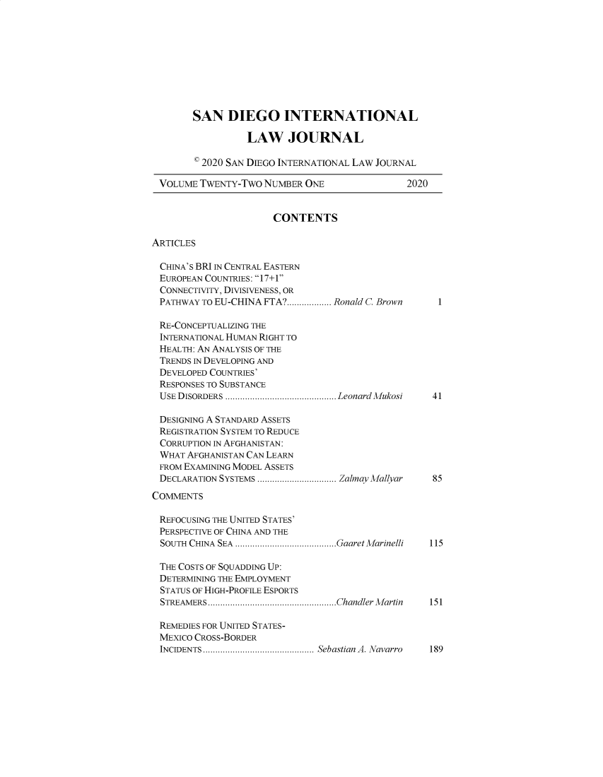 handle is hein.journals/sdintl22 and id is 1 raw text is: SAN DIEGO INTERNATIONAL
LAW JOURNAL
* 2020 SAN DIEGO INTERNATIONAL LAW JOURNAL
VOLUME TWENTY-Two NUMBER ONE                   2020
CONTENTS
ARTICLES
CHINA'S BRI IN CENTRAL EASTERN
EUROPEAN COUNTRIES: 17+1
CONNECTIVITY, DIVISIVENESS, OR
PATHWAY TO EU-CHINA FTA? .................. Ronald C. Brown  1
RE-CONCEPTUALIZING THE
INTERNATIONAL HUMAN RIGHT TO
HEALTH: AN ANALYSIS OF THE
TRENDS IN DEVELOPING AND
DEVELOPED COUNTRIES'
RESPONSES TO SUBSTANCE
USE DISORDERS ............................................. Leonard M ukosi  41
DESIGNING A STANDARD ASSETS
REGISTRATION SYSTEM TO REDUCE
CORRUPTION IN AFGHANISTAN:
WHAT AFGHANISTAN CAN LEARN
FROM EXAMINING MODEL ASSETS
DECLARATION SYSTEMS ................................ Zalmay Mallyar  85
COMMENTS
REFOCUSING THE UNITED STATES'
PERSPECTIVE OF CHINA AND THE
SOUTH CHINA SEA .........................................GaaretMarinelli 115
THE COSTS OF SQUADDING UP:
DETERMINING THE EMPLOYMENT
STATUS OF HIGH-PROFILE ESPORTS
STREAMERS....................................................Chandler Martin 151
REMEDIES FOR UNITED STATES-
MEXICO CROSS-BORDER
INCIDENTS............................................. Sebastian A. Navarro 189


