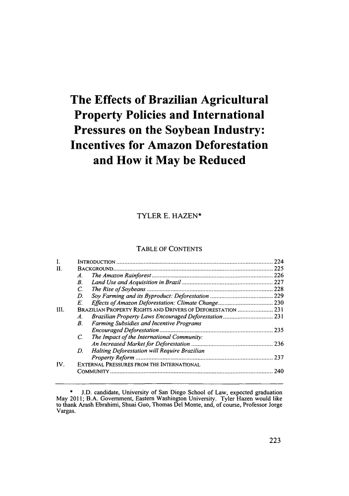 handle is hein.journals/sdjclimel2 and id is 225 raw text is: The Effects of Brazilian Agricultural
Property Policies and International
Pressures on the Soybean Industry:
Incentives for Amazon Deforestation
and How it May be Reduced
TYLER E. HAZEN*
TABLE OF CONTENTS
1.  INTRODUCTION..............................................................................224
11.    BACKGROUND................................................................................ 225
A.   The Amazon Rainforest........................................................ 226
B.   Land Use and Acquisition in Brazil.......................................... 227
C.   The Rise of Soybeans.......................................................... 228
D.   Soy Farming and its Byproduct: Deforestation............................. 229
E.   Effects of Amazon Deforestation: Climate Change ........................ 230
Ill.   BRAZILIAN PROPERTY RIGHTS AND DRWvERS OF DEFORESTATION ................. 231
A .  Brazilian Property Laws Encouraged Deforestation...................... 231
B.   Farming Subsidies and Incentive Programs
Encouraged Deforest ation.................................................... 235
C. The Impact of the International Community:
An Increased Market for Deforestation...................................... 236
D.   Halting Deforestation will Require Brazilian
Property Reform............................................................... 237
IV.    EXTERNAL PRESSURES FROM THE INTERNATIONAL
COMMUNITY ................................................................................. 240
* J.D. candidate, University of San Diego School of Law, expected graduation
May 2011; B.A. Government, Eastern Washington University. Tyler Hazen would like
to thank Mrash Ebrahinii, Shuai Guo, Thomas Del Monte, and, of course, Professor Jorge
Vargas.

223


