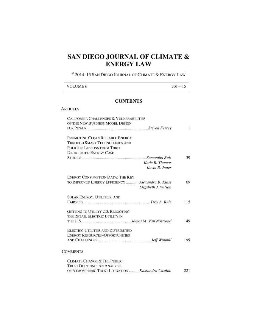 handle is hein.journals/sdjclimel6 and id is 1 raw text is: 











   SAN DIEGO JOURNAL OF CLIMATE &
                    ENERGY LAW

     © 2014-15 SAN DIEGO JOURNAL OF CLIMATE & ENERGY LAW


   VOLUME 6                                       2014-15


                         CONTENTS
ARTICLES

   CALIFORNIA CHALLENGES & VULNERABILITIES
   OF THE NEW BUSINESS MODEL DESIGN
   FOR POW ER  .......................................................... Steven  Ferrey

   PROMOTING CLEAN RELIABLE ENERGY
   THROUGH SMART TECHNOLOGIES AND
   POLICIES: LESSONS FROM THREE
   DISTRIBUTED ENERGY CASE
   STUDIES ............................................................. Sam antha  R uiz  39
                                     Katie R. Thomas
                                       Kevin B. Jones

   ENERGY CONSUMPTION DATA: THE KEY
   TO IMPROVED ENERGY EFFICIENCY ............ Alexandra B. Klass  69
                                    Elizabeth J. Wilson

   SOLAR ENERGY, UTILITIES, AND
   FAIRNESS ................................................................ Troy  A . R ule  115

   GETTING TO UTILITY 2.0: REBOOTING
   THE RETAIL ELECTRIC UTILITY IN
   THE U.S ................................................ James M . Van  Nostrand  149

   ELECTRIC UTILITIES AND DISTRIBUTED
   ENERGY RESOURCES-OPPORTUNITIES
   AND CHALLENGES ................................................... Jeff   Winmill  199

COMMENTS

   CLIMATE CHANGE & THE PUBLIC
   TRUST DOCTRINE: AN ANALYSIS
   OF ATMOSPHERIC TRUST LITIGATION ......... Kassandra Castillo  221


