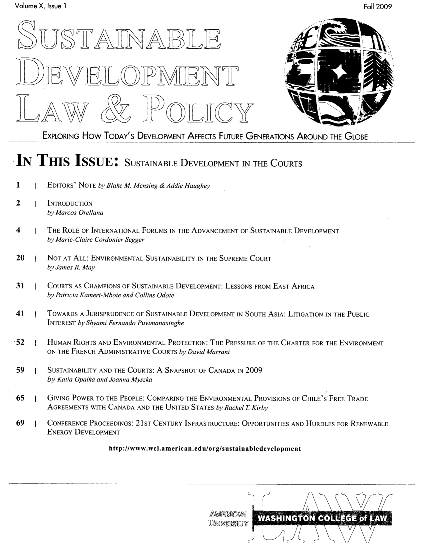 handle is hein.journals/sdlp10 and id is 1 raw text is: Volume X, Issue 1

AW & D OILHCY
EXPLORING How TODAY'S DEVELOPMENT AFFECTS FUTURE GENERATIONS AROUND THE GLOBE
IN THIS ISSUE: SUSTAINABLE DEVELOPMENT IN THE COURTS
I       EDITORS' NOTE by Blake M. Mensing & Addie Haughey
2       INTRODUCTION
by Marcos Orellana
4       THE ROLE OF INTERNATIONAL FORUMS IN THE ADVANCEMENT OF SUSTAINABLE DEVELOPMENT
by Marie-Claire Cordonier Segger
20      NOT AT ALL: ENVIRONMENTAL SUSTAINABILITY IN THE SUPREME COURT
by James R. May
31      COURTS AS CHAMPIONS OF SUSTAINABLE DEVELOPMENT: LESSONS FROM EAST AFRICA
by Patricia Kameri-Mbote and Collins Odote
41      TOWARDS A JURISPRUDENCE OF SUSTAINABLE DEVELOPMENT IN SOUTH ASIA: LITIGATION IN THE PUBLIC
INTEREST by Shyami Fernando Puvimanasinghe
-52      HUMAN RIGHTS AND ENVIRONMENTAL PROTECTION: THE PRESSURE OF THE CHARTER FOR THE ENVIRONMENT
ON THE FRENCH ADMINISTRATIVE COURTS by David Marrani
59      SUSTAINABILITY AND THE COURTS: A SNAPSHOT OF CANADA IN 2009
by Katia Opalka and Joanna Myszka
65      GIVING POWER TO THE PEOPLE: COMPARING THE ENVIRONMENTAL PROVISIONS OF CHILE'S' FREE TRADE
AGREEMENTS WITH CANADA AND THE UNITED STATES by Rachel T Kirby
69      CONFERENCE PROCEEDINGS: 21ST CENTURY INFRASTRUCTURE: OPPORTUNITIES AND HURDLES FOR RENEWABLE
ENERGY DEVELOPMENT
http://www.wcl.american.edu/org/sustainabledevelopment

Fall 2009


