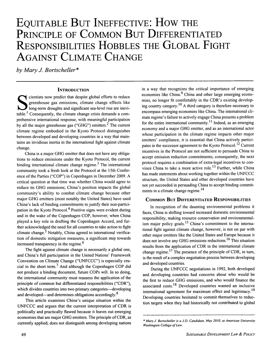 handle is hein.journals/sdlp10 and id is 148 raw text is: EQUITABLE BUT INEFFECTIVE: How THE
PRINCIPLE OF COMMON BUT DIFFERENTIATED
RESPONSIBILITIES HOBBLES THE GLOBAL FIGHT
AGAINST CLIMATE CHANGE
by Mary J. Bortscheller*

INTRODUCTION
cientists now predict that despite global efforts to reduce
greenhouse gas emissions, climate change effects like
long-term droughts and significant sea-level rise are inevi-
table.1 Consequently, the climate change crisis demands a com-
prehensive international response, with meaningful participation
by all the major greenhouse gas (GHG) emitters.2 The current
climate regime embodied in the Kyoto Protocol distinguishes
between developed and developing countries in a way that main-
tains an invidious inertia in the international fight against climate
change.
China is a major GHG emitter that does not have any obliga-
tions to reduce emissions under the Kyoto Protocol, the current
binding international climate change regime.3 The international
community took a fresh look at the Protocol at the 15th Confer-
ence of the Parties (COP) in Copenhagen in December 2009. A
critical question at that time was whether China would agree to
reduce its GHG emissions; China's position impacts the global
community's ability to combat climate change because other
major GHG emitters (most notably the United States) have used
China's lack of binding commitments to justify their non-partici-
pation in the Kyoto Protocol.4 Positive signs were evident during
and in the wake of the Copenhagen COP, however, when China
played a key role in drafting the Copenhagen Accord, and fur-
ther acknowledged the need for all countries to take action to fight
climate change.5 Notably, China agreed to international verifica-
tion of domestic mitigation measures, a significant step towards
increased transparency in the regime.6
The fight against climate change is necessarily a global one,
and China's full participation in the United Nations' Framework
Convention on Climate Change (UNFCCC) is especially cru-
cial in the short term.7 And although the Copenhagen COP did
not produce a binding document, future COPs will. In so doing,
the international community must reassess the application of the
principle of common but differentiated responsibilities (CDR),
which divides countries into two primary categories-developing
and developed-and determines obligations accordingly.8
This article examines China's unique situation within the
UNFCCC and argues that the current interpretation of CDR is
politically and practically flawed because it leaves out emerging
economies that are major GHG emitters. The principle of CDR, as
currently applied, does not distinguish among developing nations

in a way that recognizes the critical importance of emerging
economies like China.9 China and other large emerging econo-
mies, no longer fit comfortably in the CDR's existing develop-
ing country category.10 A third category is therefore necessary to
encompass emerging economies like China. The international cli-
mate regime's failure to actively engage China presents a problem
for the entire international community. Indeed, as an emerging
economy and a major GHG emitter, and as an international actor
whose participation in the climate regime impacts other major
emitters' compliance, it is essential that China actively partici-
pates in the successor agreement to the Kyoto Protocol.12 Current
incentives in the Protocol are not sufficient to persuade China to
accept emission reduction commitments; consequently, the next
protocol requires a combination of extra-legal incentives to con-
vince China to take a more active role.13 Further, while China
has made statements about working together within the UNFCCC
structure, the United States and other developed countries have
not yet succeeded in persuading China to accept binding commit-
ments in a climate change regime.14
COMMON BUT DIFFERENTIATED RESPONSIBILITIES
In recognition of the daunting environmental problems it
faces, China is shifting toward increased domestic environmental
responsibility, making resource conservation and environmental-
ism major policy goals.15 China's commitment to the interna-
tional fight against climate change, however, is not on par with
other major emitters like the United States and Europe because it
does not involve any GHG emissions reductions.16 This situation
results from the application of CDR in the international climate
change regime. 17 The presence of the principle of CDR, in turn,
is the result of a complex negotiation process between developing
and developed countries.
During the UNFCCC negotiations in 1992, both developed
and developing countries had concerns about who would be
the first to reduce GHG emissions, and who would finance the
associated costs.18 Developed countries wanted an inclusive
international agreement for maximum effect and legitimacy.19
Developing countries hesitated to commit themselves to reduc-
tion targets when they had historically not contributed to global
* Mary J. Bortscheller is a J.D. Candidate, May 2010, at American University
Washington College of Law.

SUSTAINABLE DEVELOPMENT LAW & POLICY


