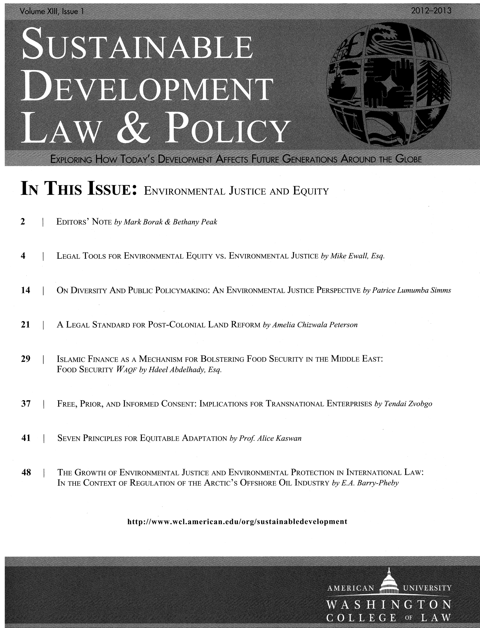 handle is hein.journals/sdlp13 and id is 1 raw text is: IN THIS ISSUE: ENVIRONMENTAL JUSTICE AND EQUITY
2    I EDITORS' NOTE by Mark Borak & Bethany Peak
4       LEGAL TOOLS FOR ENVIRONMENTAL EQUITY vs. ENVIRONMENTAL JUSTICE by Mike Ewall, Esq.
14      ON DIVERSITY AND PUBLIC POLICYMAKING: AN ENVIRONMENTAL JUSTICE PERSPECTIVE by Patrice Lumumba Simms
21      A LEGAL STANDARD FOR POST-COLONIAL LAND REFORM by Amelia Chizwala Peterson
29     ISLAMIC FINANCE AS A MECHANISM FOR BOLSTERING FOOD SECURITY IN THE MIDDLE EAST:
FOOD SECURITY WAQF by Hdeel Abdelhady, Esq.
37      FREE, PRIOR, AND INFORMED CONSENT: IMPLICATIONS FOR TRANSNATIONAL ENTERPRISES by Tendai Zvobgo
41      SEVEN PRINCIPLES FOR EQUITABLE ADAPTATION by Prof Alice Kaswan
48      THE GROWTH OF ENVIRONMENTAL JUSTICE AND ENVIRONMENTAL PROTECTION IN INTERNATIONAL LAW:
IN THE CONTEXT OF REGULATION OF THE ARCTIC'S OFFSHORE OIL INDUSTRY by E.A. Barry-Pheby

http://www.wcl.american.edu/org/sustainabledevelopment


