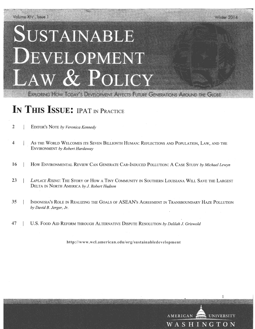 handle is hein.journals/sdlp14 and id is 1 raw text is: 



















IN THIS ISSUE              IPAT IN PRACTICE


2       EDITOR'S NOTE by Veronica Kennedy


4       AS THE WORLD WELCOMES ITS SEVEN BILLIONTH HUMAN: REFLECTIONS AND POPULATION, LAW, AND THE
        ENVIR.ONMENT by Robert Hardaway


16      How ENVIRONMENTAL REVIEW CAN GENERATE CAR-INDUCED POLLUTION: A CASE STunY by Michael Lewyn


23      LAPLAcE RISING: THE STORY OF HOW A TINY COMMUNITY IN SOUTHERN LOUISIANA WILL SAVE THE LARGEST
        DELTA IN NORTH AMERICA by J. Robert Hudson


35      INDONESIA'S ROLE IN REALIZING THE GOALS OF ASEAN's AGREEMENT IN TRANSBOUNDARY HAZE POLLUTION
        by David B. Jerger, Jr.


47      U.S. FOOD AlD REFORM THROUGH ALTERNATIVE DISPUTE RESOLUTION by Delilah I Griswold


