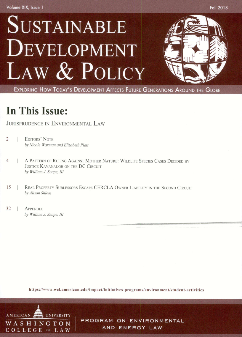 handle is hein.journals/sdlp19 and id is 1 raw text is: 




















In This Issue:

JURISPRUDENCE IN ENVIRONMENTAL LAW


2       EDITORS' NOTE
        by Nicole Waxman and Elizabeth Platt


4       A PATTERN OF RULING AGAINST M  rhi R NATURE: WILDIFE SPECIES CASES DECIDED BY
        JUSTICE KAVANAUGH ON THE DC C.  i rI
        by William J. Snape, III


15      REAL PROPE -TY SUBLESSORS ESCAPE CERCLA OWNER  LIABILITY IN THE SECOND CIRCUIT
        by il/son Sh/m


32      APPi NDIX
        bh 11i//am J. Snape, III


https ://www.we.anicr can~edu/impact/initialives.pr )ograms/environment/student-acliv itics


