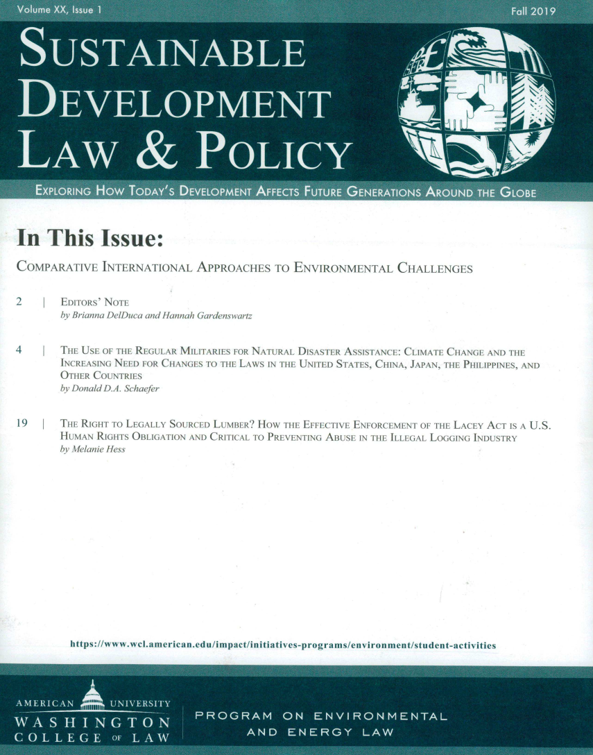 handle is hein.journals/sdlp20 and id is 1 raw text is: 



















In   This Issue:

COMPARATIVE   INTERNATIONAL   APPROACHES   TO ENVIRONMENTAL CHALLENGES


2    I  EDITORs' NOTE
       by Brianna DelDuca and Hannah Gardens wart


4           tTHE ;SE OF THE REGULAR MILITARIES FOR NA URAL DISASTER ASSISTANCE: CLIMATE CHANGE AND TlE
       INCREAS[NG NEED FOR CHANGES TO THE LAWS IN TIlE UNITED STATES, CHINA, JAPAN, THE PHILIPPINES, AND
       OTHER COUNTRIES
       by Donald D.A. Schaefer


19     THE RIGHT TO LEGALLY SOURCED LUMBER? HOW THE EFFECTIVE ENFORCEMENT OF THE LACEY ACT IS A U.S.
       HUMAN RIGHTS OBLIGATION AND CRITICAL TO PREVENTING ABUSE IN THE ILLEGAL LOGGING INDUSTRY
       by Melanie Hess


https:www wcBmericaniedulimpctinitiatives-progra ms/environmentistudent-activities


