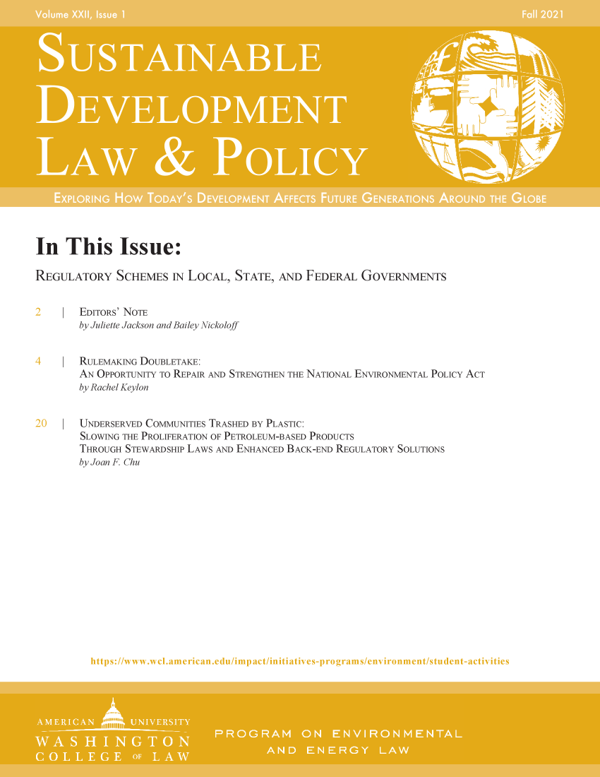 handle is hein.journals/sdlp22 and id is 1 raw text is: 




















In   This Issue:

REGULATORY SCHEMES IN LOCAL, STATE, AND FEDERAL GOVERNMENTS


       EDITORS' NOTE
       by Juliette Jackson and Bailey Nickoloff


       RULEMAKING DOUBLETAKE:
       AN OPPORTUNITY TO REPAIR AND STRENGTHEN THE NATIONAL ENVIRONMENTAL POLICY ACT
       by Rachel Keylon


       UNDERSERVED COMMUNITIES TRASHED BY PLASTIC:
       SLOWING THE PROLIFERATION OF PETROLEUM-BASED PRODUCTS
       THROUGH STEWARDSHIP LAWS AND ENHANCED BACK-END REGULATORY SOLUTIONS
       by Joan F. Chu


