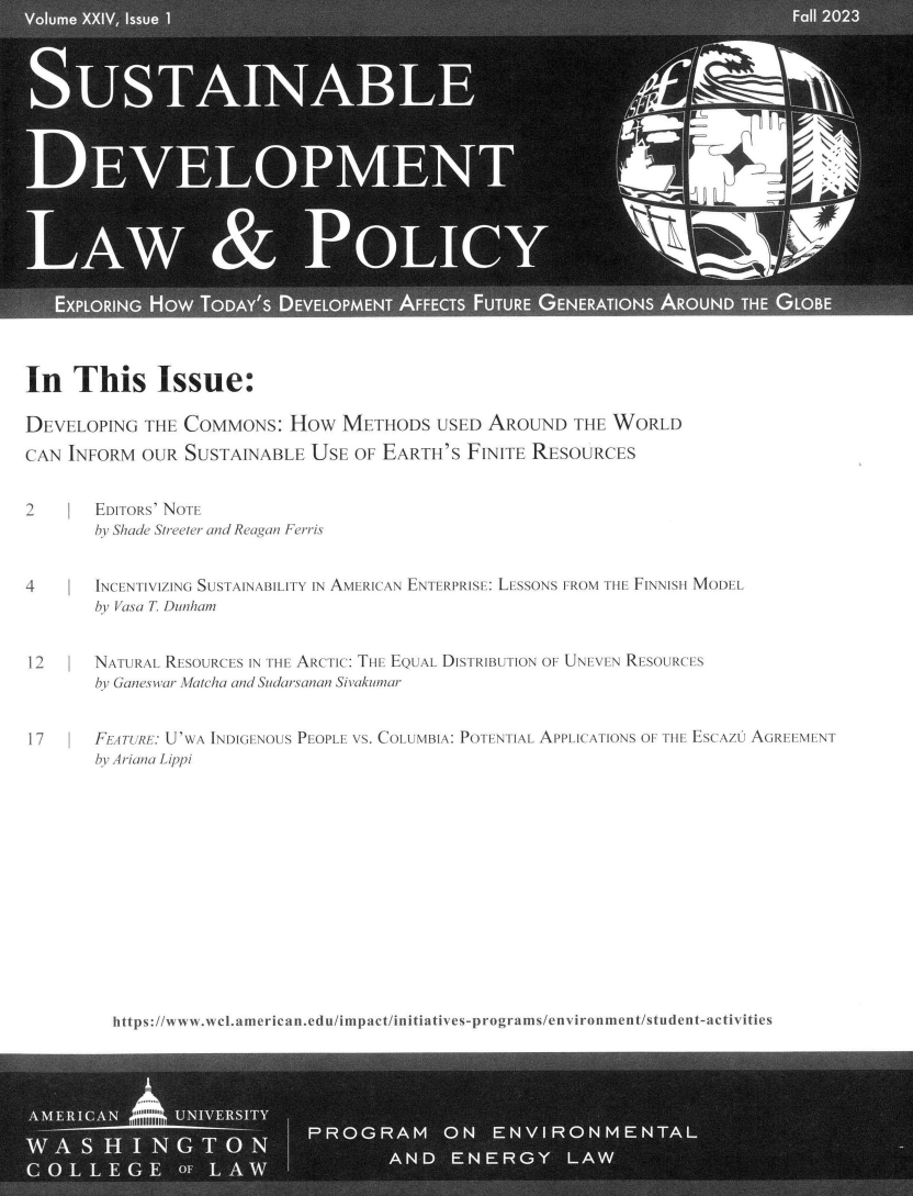 handle is hein.journals/sdlp24 and id is 1 raw text is: 




















In   This Issue:

DEVELOPING   THE  COMMONS: HOw METHODS USED AROUND THE WORLD
CAN  INFORM  OUR  SUSTAINABLE   USE  OF EARTH'S  FINITE  RESOURCES


2       EDITORS' NOTE
        by Shade Streeter and Reagan Ferris


4       INCENTIVIZING SUSTAINABILITY IN AMERICAN ENTERPRISE: LESSONS FROM THE FINNISH MODEL
        by Vasa T Dunham


12      NATURAL RESOURCES IN THE ARCTIC: THE EQUAL DISTRIBUTION OF UNEVEN RESOURCES
        by Ganeswar Matcha and Sudarsanan Sivakumrcar


17      FEA TURE: U'WA INDIGENOUS PEOPLE VS. COLUMBIA: POTENTIAL APPLICATIONS OF TIlE ESCAZI AGREEMENT
        br Ariana Lippi


https://w ww.wcl.americ an.edu/impact/initiatives-programs/environment/student-activities


