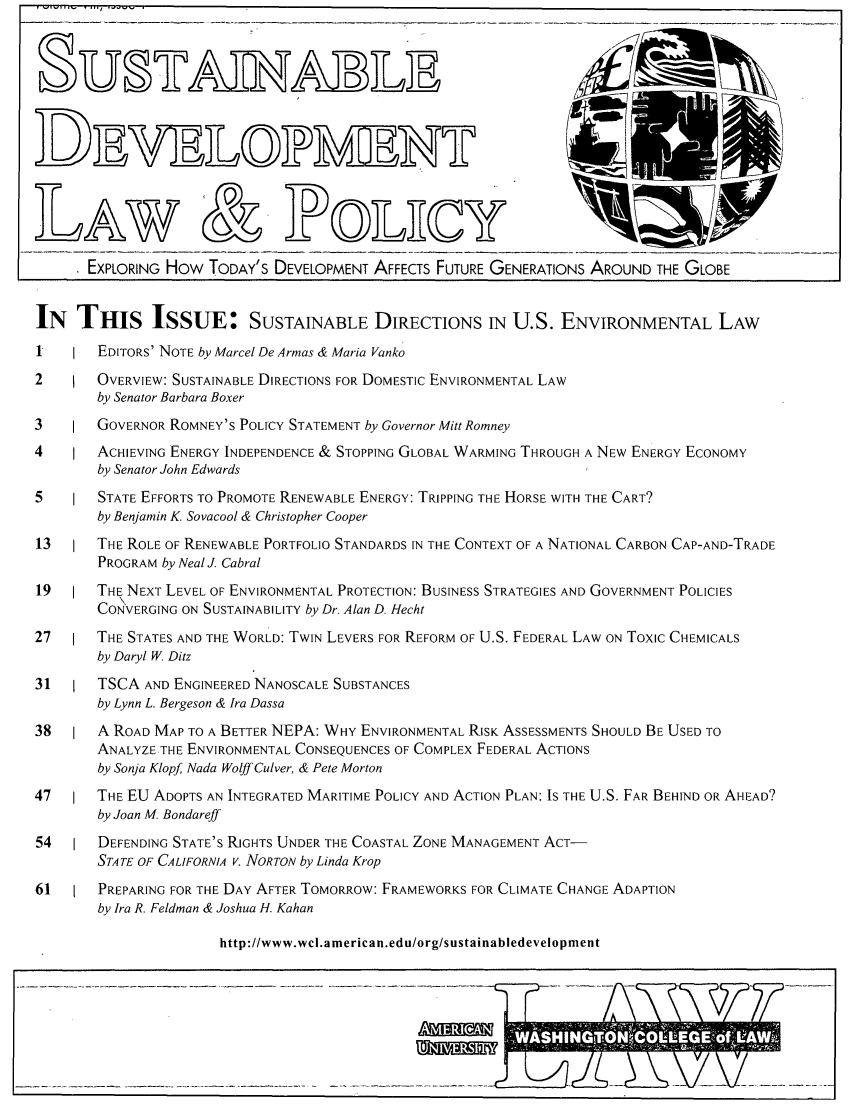 handle is hein.journals/sdlp8 and id is 1 raw text is: D-
D Eh
LAW & JPOLECY                                                                     _
EXPLORING How TODAY'S DEVELOPMENT AFFECTS FUTURE GENERATIONS AROUND THE GLOBE
IN THIS ISSUE: SUSTAINABLE DIRECTIONS IN U.S. ENVIRONMENTAL LAW
1       EDITORS' NOTE by Marcel De Armas & Maria Vanko
2       OVERVIEW: SUSTAINABLE DIRECTIONS FOR DOMESTIC ENVIRONMENTAL LAW
by Senator Barbara Boxer
3       GOVERNOR ROMNEY'S POLICY STATEMENT by Governor Mitt Romney
4       ACHIEVING ENERGY INDEPENDENCE & STOPPING GLOBAL WARMING THROUGH A NEW ENERGY ECONOMY
by Senator John Edwards
5 ISTATE EFFORTS TO PROMOTE RENEWABLE ENERGY: TRIPPING THE HORSE WITH THE CART?
by Benjamin K. Sovacool & Christopher Cooper
13      THE ROLE OF RENEWABLE PORTFOLIO STANDARDS IN THE CONTEXT OF A NATIONAL CARBON CAP-AND-TRADE
PROGRAM by Neal J. Cabral
19      THE NEXT LEVEL OF ENVIRONMENTAL PROTECTION: BUSINESS STRATEGIES AND GOVERNMENT POLICIES
CONVERGING ON SUSTAINABILITY by Dr. Alan D. Hecht
27      THE STATES AND THE WORLD: TWIN LEVERS FOR REFORM OF U.S. FEDERAL LAW ON TOXIC CHEMICALS
by Daryl W. Ditz
31      TSCA AND ENGINEERED NANOSCALE SUBSTANCES
by Lynn L. Bergeson & Ira Dassa
38      A ROAD MAP TO A BETTER NEPA: WHY ENVIRONMENTAL RISK ASSESSMENTS SHOULD BE USED TO
ANALYZE THE ENVIRONMENTAL CONSEQUENCES OF COMPLEX FEDERAL ACTIONS
by Sonja Klopf Nada Wolff Culver, & Pete Morton
47      THE EU ADOPTS AN INTEGRATED MARITIME POLICY AND ACTION PLAN: IS THE U.S. FAR BEHIND OR AHEAD?
by Joan M. Bondareff
54      DEFENDING STATE'S RIGHTS UNDER THE COASTAL ZONE MANAGEMENT ACT-
STATE OF CALIFORNIA V. NORTON by Linda Krop
61      PREPARING FOR THE DAY AFTER TOMORROW: FRAMEWORKS FOR CLIMATE CHANGE ADAPTION
by Ira R. Feldman & Joshua H. Kahan
http:llwww.wcl.american.edu/org/sustainabledevelopment


