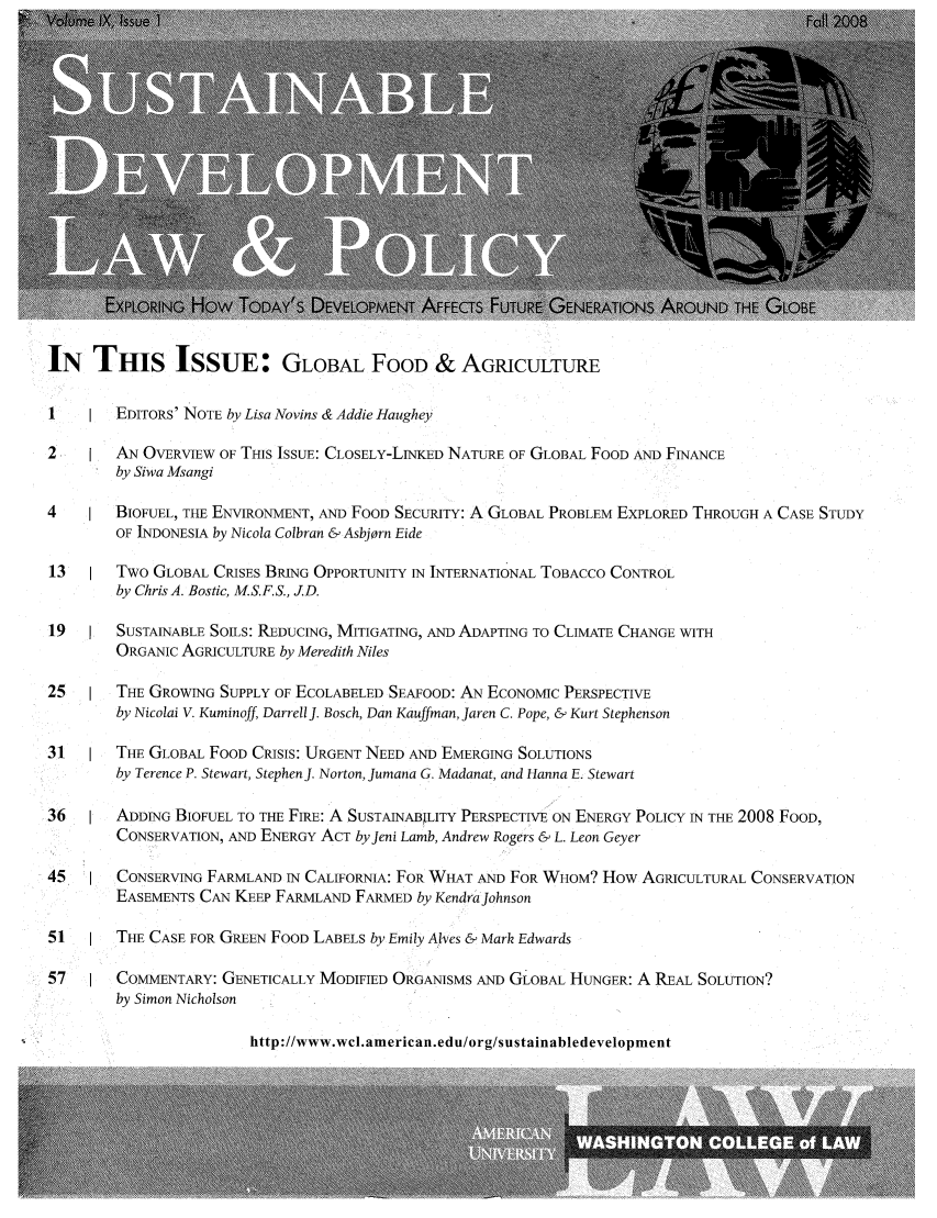 handle is hein.journals/sdlp9 and id is 1 raw text is: IN THIS ISSUE: GLOBAL FOOD & AGRICULTURE
1    1  EDITORS' NOTE by Lisa Novins & Addie Haughey
2       AN OVERVIEW OF THIS ISSUE: CLOSELY-LINKED NATURE OF GLOBAL FOOD AND FINANCE
by Siwa Msangi
4       BIOFUEL, THE ENVIRONMENT, AND FOOD SECURITY: A GLOBAL PROBLEM EXPLORED THROUGH A CASE STUDY
OF INDONESIA by Nicola Colbran & Asbjorn Eide
13      Two GLOBAL CRISES BRING OPPORTUNITY IN INTERNATIONAL TOBACCO CONTROL
by Chris A. Bostic, M.S.F.S., JD.
19      SUSTAINABLE SOILS: REDUCING, MITIGATING, AND ADAPTING TO CLIMATE CHANGE WITH
ORGANIC AGRICULTURE by Meredith Niles
25      THE GROWING SUPPLY OF ECOLABELED SEAFOOD: AN ECONOMIC PERSPECTIVE
by Nicolai V. Kuminoff, Darrell J. Bosch, Dan Kauffman, Jaren C. Pope, & Kurt Stephenson
31      THE GLOBAL FOOD CRISIS: URGENT NEED AND EMERGING SOLUTIONS
by Terence P. Stewart, Stephen J. Norton, Jumana G. Madanat, and Hanna E. Stewart
36      ADDING BIOFUEL TO THE FIRE: A SUSTAINABILITY PERSPECTIVE ON ENERGY POLICY IN THE 2008 FOOD,
CONSERVATION, AND ENERGY ACT byjeni Lamb, Andrew Rogers & L. Leon Geyer
45      CONSERVING FARMLAND IN CALIFORNIA: FOR WHAT AND FOR WHOM? How AGRICULTURAL CONSERVATION
EASEMENTS CAN KEEP FARMLAND FARMED by KendraJohnson
51      THE CASE FOR GREEN FOOD LABELS by Emily Alves & Mark Edwards
57      COMMENTARY: GENETICALLY MODIFIED ORGANISMS AND GLOBAL HUNGER: A REAL SOLUTION?
by Simon Nicholson

http://www.wcl.american.edu/org/sustainabledevelopment


