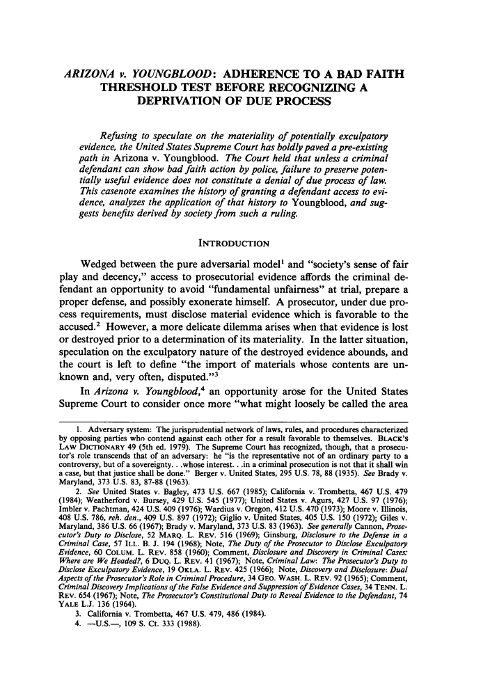 handle is hein.journals/sdlr34 and id is 435 raw text is: ARIZONA v. YOUNGBLOOD: ADHERENCE TO A BAD FAITH
THRESHOLD TEST BEFORE RECOGNIZING A
DEPRIVATION OF DUE PROCESS
Refusing to speculate on the materiality of potentially exculpatory
evidence, the United States Supreme Court has boldly paved a pre-existing
path in Arizona v. Youngblood. The Court held that unless a criminal
defendant can show bad faith action by police, failure to preserve poten-
tially useful evidence does not constitute a denial of due process of law.
This casenote examines the history of granting a defendant access to evi-
dence, analyzes the application of that history to Youngblood, and sug-
gests benefits derived by society from such a ruling.
INTRODUCTION
Wedged between the pure adversarial model' and society's sense of fair
play and decency, access to prosecutorial evidence affords the criminal de-
fendant an opportunity to avoid fundamental unfairness at trial, prepare a
proper defense, and possibly exonerate himself. A prosecutor, under due pro-
cess requirements, must disclose material evidence which is favorable to the
accused.' However, a more delicate dilemma arises when that evidence is lost
or destroyed prior to a determination of its materiality. In the latter situation,
speculation on the exculpatory nature of the destroyed evidence abounds, and
the court is left to define the import of materials whose contents are un-
known and, very often, disputed.3
In Arizona v. Youngblood,4 an opportunity arose for the United States
Supreme Court to consider once more what might loosely be called the area
1. Adversary system: The jurisprudential network of laws, rules, and procedures characterized
by opposing parties who contend against each other for a result favorable to themselves. BLACK'S
LAW DICTIONARY 49 (5th ed. 1979). The Supreme Court has recognized, though, that a prosecu-
tor's role transcends that of an adversary: he is the representative not of an ordinary party to a
controversy, but of a sovereignty.. .whose interest.. .in a criminal prosecution is not that it shall win
a case, but that justice shall be done. Berger v. United States, 295 U.S. 78, 88 (1935). See Brady v.
Maryland, 373 U.S. 83, 87-88 (1963).
2. See United States v. Bagley, 473 U.S. 667 (1985); California v. Trombetta, 467 U.S. 479
(1984); Weatherford v. Bursey, 429 U.S. 545 (1977); United States v. Agurs, 427 U.S. 97 (1976);
Imbler v. Pachtman, 424 U.S. 409 (1976); Wardius v. Oregon, 412 U.S. 470 (1973); Moore v. Illinois,
408 U.S. 786, reh. den., 409 U.S. 897 (1972); Giglio v. United States, 405 U.S. 150 (1972); Giles v.
Maryland, 386 U.S. 66 (1967); Brady v. Maryland, 373 U.S. 83 (1963). See generally Cannon, Prose-
cutor's Duty to Disclose, 52 MARQ. L. REV. 516 (1969); Ginsburg, Disclosure to the Defense in a
Criminal Case, 57 ILL. B. J. 194 (1968); Note, The Duty of the Prosecutor to Disclose Exculpatory
Evidence, 60 COLUM. L. REV. 858 (1960); Comment, Disclosure and Discovery in Criminal Cases:
Where are We Headed?, 6 DUQ. L. REV. 41 (1967); Note, Criminal Law: The Prosecutor's Duty to
Disclose Exculpatory Evidence, 19 OKLA. L. REV. 425 (1966); Note, Discovery and Disclosure: Dual
Aspects of the Prosecutor's Role in Criminal Procedure, 34 GEO. WASH. L. REV. 92 (1965); Comment,
Criminal Discovery Implications of the False Evidence and Suppression of Evidence Cases, 34 TENN. L.
REV. 654 (1967); Note, The Prosecutor's Constitutional Duty to Reveal Evidence to the Defendant, 74
YALE L.J. 136 (1964).
3. California v. Trombetta, 467 U.S. 479, 486 (1984).
4. -U.S.-, 109 S. Ct. 333 (1988).


