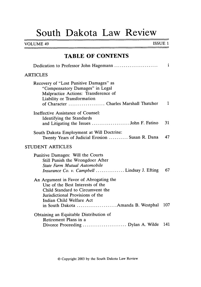 handle is hein.journals/sdlr49 and id is 1 raw text is: South Dakota Law Review
VOLUME 49                                                  ISSUE 1
TABLE OF CONTENTS
Dedication to Professor John Hagemann .......................  i
ARTICLES
Recovery of Lost Punitive Damages as
Compensatory Damages in Legal
Malpractice Actions: Transference of
Liability or Transformation
of Character ................... Charles Marshall Thatcher  1
Ineffective Assistance of Counsel:
Identifying the Standards
and Litigating the Issues .................... John F. Fatino  31
South Dakota Employment at Will Doctrine:
Twenty Years of Judicial Erosion .......... Susan R. Dana  47
STUDENT ARTICLES
Punitive Damages: Will the Courts
Still Punish the Wrongdoer After
State Farm Mutual Automobile
Insurance Co. v. Campbell ............... Lindsay J. Efting  67
An Argument in Favor of Abrogating the
Use of the Best Interests of the
Child Standard to Circumvent the
Jurisdictional Provisions of the
Indian Child Welfare Act
in South Dakota ..................... Amanda B. Westphal 107
Obtaining an Equitable Distribution of
Retirement Plans in a
Divorce Proceeding ....................... Dylan A. Wilde  141

© Copyright 2003 by the South Dakota Law Review


