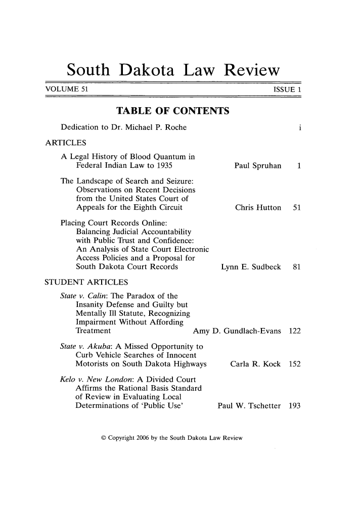 handle is hein.journals/sdlr51 and id is 1 raw text is: South Dakota Law Review

VOLUME 51

TABLE OF CONTENTS
Dedication to Dr. Michael P. Roche
ARTICLES

A Legal History of Blood Quantum in
Federal Indian Law to 1935
The Landscape of Search and Seizure:
Observations on Recent Decisions
from the United States Court of
Appeals for the Eighth Circuit
Placing Court Records Online:
Balancing Judicial Accountability
with Public Trust and Confidence:
An Analysis of State Court Electronic
Access Policies and a Proposal for
South Dakota Court Records

Paul Spruhan
Chris Hutton
Lynn E. Sudbeck

STUDENT ARTICLES

State v. Calin: The Paradox of the
Insanity Defense and Guilty but
Mentally Ill Statute, Recognizing
Impairment Without Affording
Treatment                   Am
State v. Akuba: A Missed Opportunity to
Curb Vehicle Searches of Innocent
Motorists on South Dakota Highways
Kelo v. New London: A Divided Court
Affirms the Rational Basis Standard
of Review in Evaluating Local
Determinations of 'Public Use'

y D. Gundlach-Evans
Carla R. Kock

Paul W. Tschetter 193

© Copyright 2006 by the South Dakota Law Review

ISSUE 1


